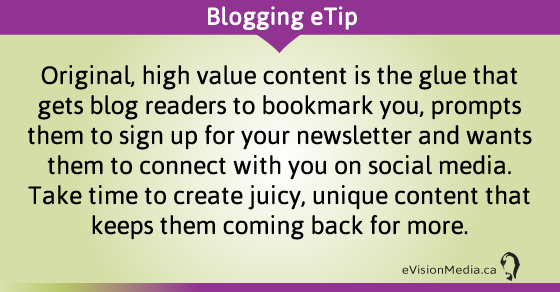 eTip: Original, high value content is the glue that gets blog readers to bookmark you, prompts them to sign up for your newsletter and wants them to connect with you on social media. Take time to create juicy, unique content that keeps them coming back for more.
