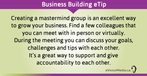 eTip: Creating a mastermind group is an excellent way to grow your business. Find a few colleagues that you can meet with in person or virtually.  During the meeting you can discuss your goals, challenges and tips with each other.  It's a great way to support and give accountability to each other.