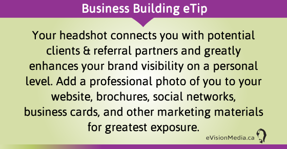eTip: Your headshot connects you with potential clients & referral partners and greatly enhances your brand visibility on a personal level. Add a professional photo of you to your website, brochures, social networks, business cards, and other marketing materials for greatest exposure.