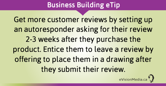 eTip: Get more customer reviews by setting up an autoresponder asking for their review 2-3 weeks after they purchase the product. Entice them to leave a review by offering to place them in a drawing after they submit their review.
