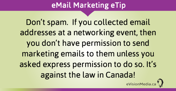 eTip: Don't spam.  If you collected email addresses at a networking event, then you don't have permission to send marketing emails to them unless you asked express permission to do so. It's against the law in Canada!