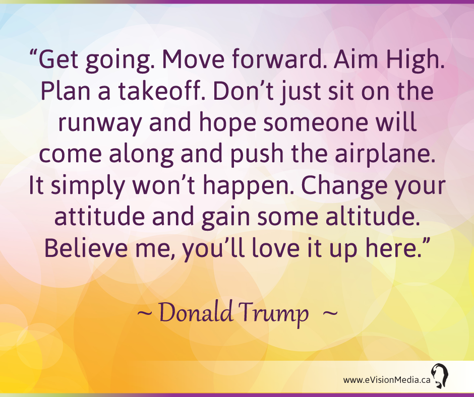 Get going. Move forward. Aim High. Plan a takeoff. Don't just sit on the runway and hope someone will come along and push the airplace. It simply won't happen. Change your attitude and gain some altitude. Believe me, you'll love it up here. - Donald Trump 
