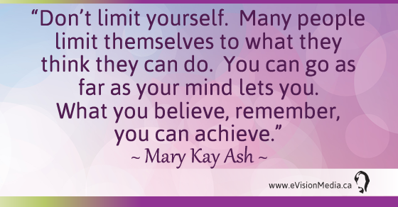 Don't limit yourself. Many people limit themselves to what they think they can do. You can go as far as your mind lets you. What you believe, remember, you can achieve. Mary Kay Ash 