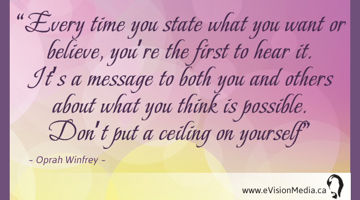 Every time you state what you want or believe, you're the first to hear it. It's a message to both you and others about you you think is possible. Don't put a ceiling on yourself. Oprah Winfrey