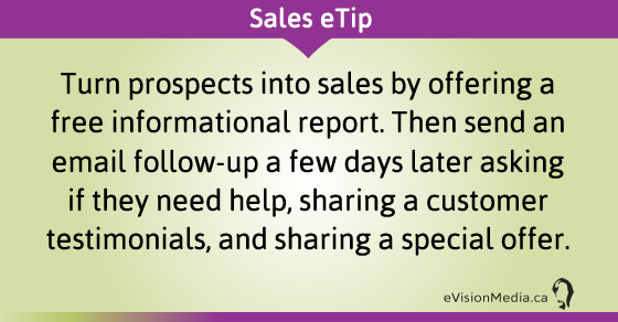 eTip: Turn prospects into sales by offering a free informational report. Then send an email follow-up a few days later asking if they need help, sharing a customer testimonials, and sharing a special offer.