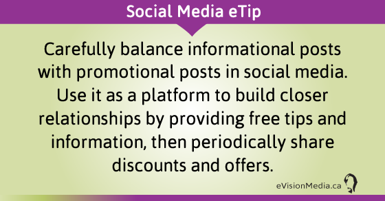 eTip: Carefully balance informational posts with promotional posts in social media. Use it as a platform to build closer relationships by providing free tips and information, then periodically share discounts and offers.