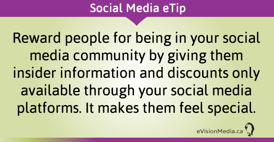 eTip: Reward people for being in your social media community by giving them insider information and discounts only available through your social media platforms. It makes them feel special.