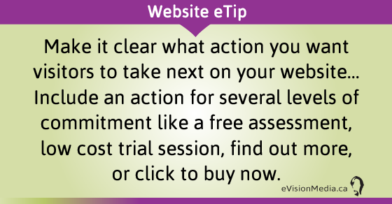 eTip: Make it clear what action you want visitors to take next on your website... Include an action for several levels of commitment like a free assessment, low cost trial session, find out more, or click to buy now.
